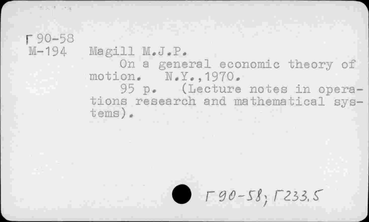 ﻿r 90-58
M-194 Magill M.J.P,
On a general economic theory of motion. N.Y.,1970.
95 p. (Lecture notes in operations research and mathematical systems) .
# rzsi.s'